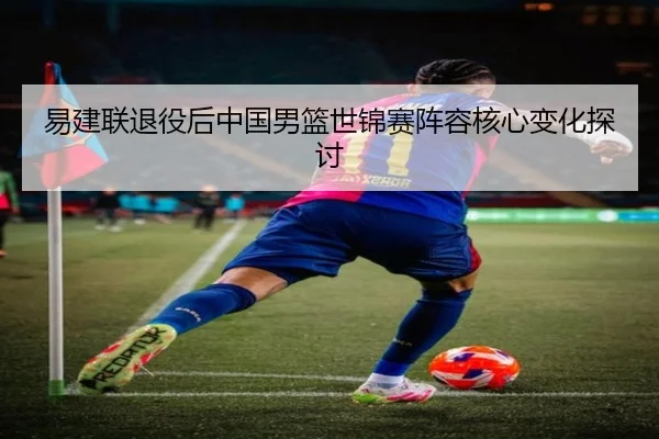 易建联退役后中国男篮世锦赛阵容核心变化探讨 | haishen